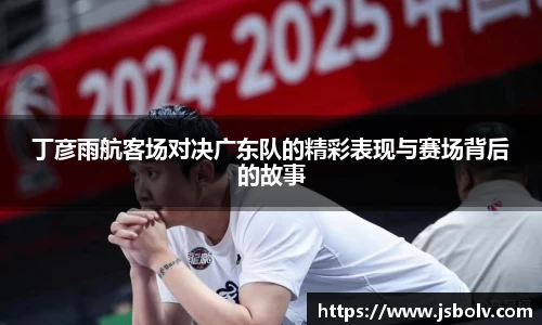 丁彦雨航客场对决广东队的精彩表现与赛场背后的故事