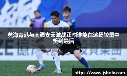 黄海青港与南通支云激战正酣谁能在这场较量中笑到最后