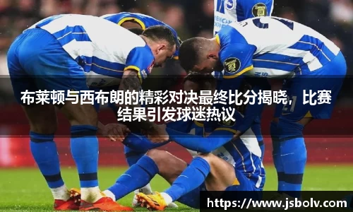 布莱顿与西布朗的精彩对决最终比分揭晓，比赛结果引发球迷热议